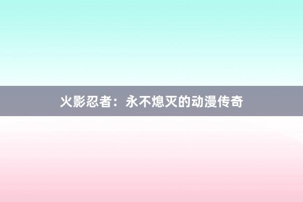 火影忍者：永不熄灭的动漫传奇