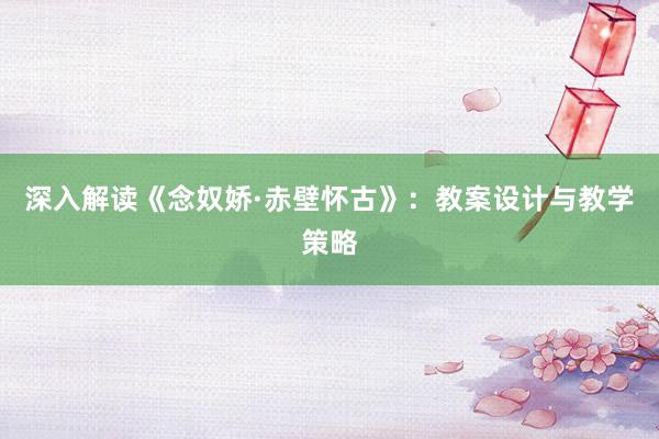 深入解读《念奴娇·赤壁怀古》：教案设计与教学策略