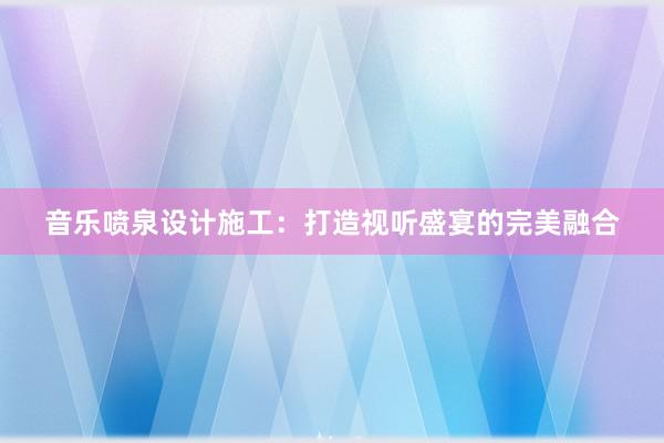 音乐喷泉设计施工：打造视听盛宴的完美融合